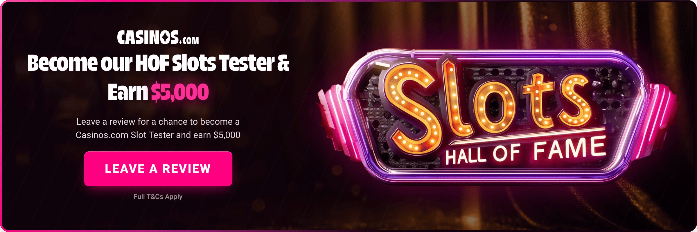 Casinos.com Slots Hall of Fame banner - become our HOF Slots Tester and earn $5,000, leave a review for a chance to win